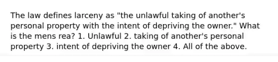 The law defines larceny as "the unlawful taking of another's personal property with the intent of depriving the owner." What is the mens rea? 1. Unlawful 2. taking of another's personal property 3. intent of depriving the owner 4. All of the above.