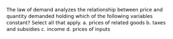 The law of demand analyzes the relationship between price and quantity demanded holding which of the following variables constant? Select all that apply. a. prices of related goods b. taxes and subsidies c. income d. prices of inputs