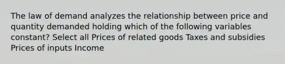 The law of demand analyzes the relationship between price and quantity demanded holding which of the following variables constant? Select all Prices of related goods Taxes and subsidies Prices of inputs Income