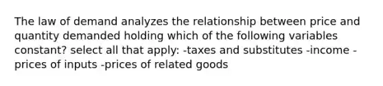 The law of demand analyzes the relationship between price and quantity demanded holding which of the following variables constant? select all that apply: -taxes and substitutes -income -prices of inputs -prices of related goods