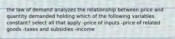 the law of demand analyzes the relationship between price and quantity demanded holding which of the following variables constant? select all that apply -price of inputs -price of related goods -taxes and subsidies -income