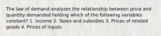 The law of demand analyzes the relationship between price and quantity demanded holding which of the following variables constant? 1. income 2. Taxes and subsidies 3. Prices of related goods 4. Prices of inputs