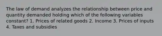 The law of demand analyzes the relationship between price and quantity demanded holding which of the following variables constant? 1. Prices of related goods 2. Income 3. Prices of inputs 4. Taxes and subsidies