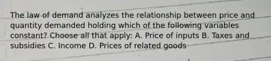 The law of demand analyzes the relationship between price and quantity demanded holding which of the following variables constant? Choose all that apply: A. Price of inputs B. Taxes and subsidies C. Income D. Prices of related goods