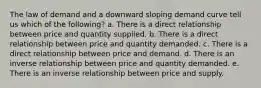 The law of demand and a downward sloping demand curve tell us which of the following? a. There is a direct relationship between price and quantity supplied. b. There is a direct relationship between price and quantity demanded. c. There is a direct relationship between price and demand. d. There is an inverse relationship between price and quantity demanded. e. There is an inverse relationship between price and supply.