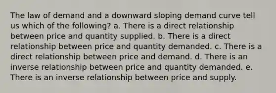 The law of demand and a downward sloping demand curve tell us which of the following? a. There is a direct relationship between price and quantity supplied. b. There is a direct relationship between price and quantity demanded. c. There is a direct relationship between price and demand. d. There is an inverse relationship between price and quantity demanded. e. There is an inverse relationship between price and supply.