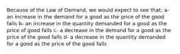 Because of the Law of Demand, we would expect to see that; a- an increase in the demand for a good as the price of the good falls b- an increase in the quantity demanded for a good as the price of good falls c- a decrease in the demand for a good as the price of the good falls d- a decrease in the quantity demanded for a good as the price of the good falls