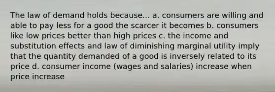 The law of demand holds because... a. consumers are willing and able to pay less for a good the scarcer it becomes b. consumers like low prices better than high prices c. the income and substitution effects and law of diminishing marginal utility imply that the quantity demanded of a good is inversely related to its price d. consumer income (wages and salaries) increase when price increase