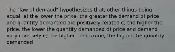 The "law of demand" hypothesizes that, other things being equal, a) the lower the price, the greater the demand b) price and quantity demanded are positively related c) the higher the price, the lower the quantity demanded d) price and demand vary inversely e) the higher the income, the higher the quantity demanded