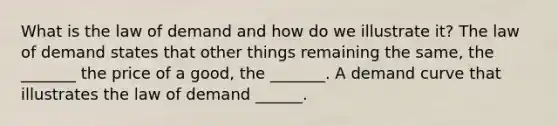 What is the law of demand and how do we illustrate​ it? The law of demand states that other things remaining the​ same, the​ _______ the price of a​ good, the​ _______. A demand curve that illustrates the law of demand​ ______.