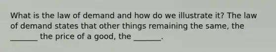What is the law of demand and how do we illustrate​ it? The law of demand states that other things remaining the​ same, the​ _______ the price of a​ good, the​ _______.