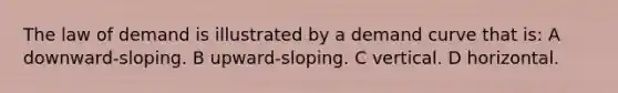 The law of demand is illustrated by a demand curve that is: A downward-sloping. B upward-sloping. C vertical. D horizontal.