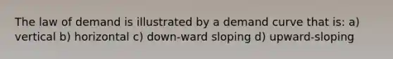 The law of demand is illustrated by a demand curve that is: a) vertical b) horizontal c) down-ward sloping d) upward-sloping