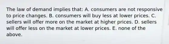 The law of demand implies that: A. consumers are not responsive to price changes. B. consumers will buy less at lower prices. C. sellers will offer more on the market at higher prices. D. sellers will offer less on the market at lower prices. E. none of the above.