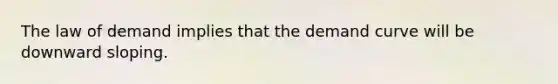 The law of demand implies that the demand curve will be downward sloping.