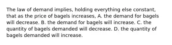 The law of demand implies, holding everything else constant, that as the price of bagels increases, A. the demand for bagels will decrease. B. the demand for bagels will increase. C. the quantity of bagels demanded will decrease. D. the quantity of bagels demanded will increase.