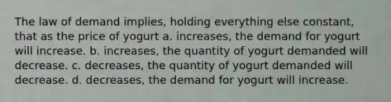 The law of demand implies, holding everything else constant, that as the price of yogurt a. increases, the demand for yogurt will increase. b. increases, the quantity of yogurt demanded will decrease. c. decreases, the quantity of yogurt demanded will decrease. d. decreases, the demand for yogurt will increase.