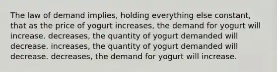 The law of demand implies, holding everything else constant, that as the price of yogurt increases, the demand for yogurt will increase. decreases, the quantity of yogurt demanded will decrease. increases, the quantity of yogurt demanded will decrease. decreases, the demand for yogurt will increase.