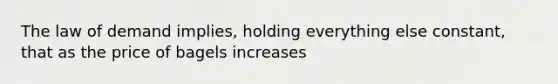 The law of demand implies, holding everything else constant, that as the price of bagels increases