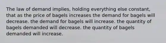 The law of demand implies, holding everything else constant, that as the price of bagels increases the demand for bagels will decrease. the demand for bagels will increase. the quantity of bagels demanded will decrease. the quantity of bagels demanded will increase.