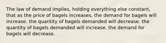 The law of demand implies, holding everything else constant, that as the price of bagels increases, the demand for bagels will increase. the quantity of bagels demanded will decrease. the quantity of bagels demanded will increase. the demand for bagels will decrease.