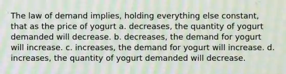 The law of demand implies, holding everything else constant, that as the price of yogurt a. decreases, the quantity of yogurt demanded will decrease. b. decreases, the demand for yogurt will increase. c. increases, the demand for yogurt will increase. d. increases, the quantity of yogurt demanded will decrease.