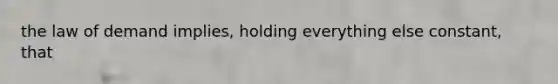 the law of demand implies, holding everything else constant, that