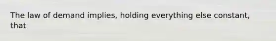 The law of demand implies, holding everything else constant, that