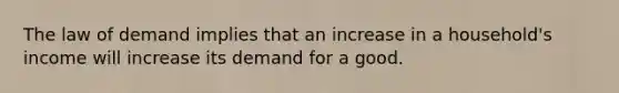 The law of demand implies that an increase in a household's income will increase its demand for a good.