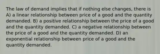 The law of demand implies that if nothing else changes, there is A) a linear relationship between price of a good and the quantity demanded. B) a positive relationship between the price of a good and the quantity demanded. C) a negative relationship between the price of a good and the quantity demanded. D) an exponential relationship between price of a good and the quantity demanded.