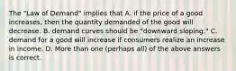 The "Law of Demand" implies that A. if the price of a good increases, then the quantity demanded of the good will decrease. B. demand curves should be "downward sloping." C. demand for a good will increase if consumers realize an increase in income. D. More than one (perhaps all) of the above answers is correct.