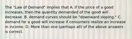 The "Law of Demand" implies that A. if the price of a good increases, then the quantity demanded of the good will decrease. B. demand curves should be "downward sloping." C. demand for a good will increase if consumers realize an increase in income. D. More than one (perhaps all) of the above answers is correct.