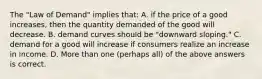 The "Law of Demand" implies that: A. if the price of a good increases, then the quantity demanded of the good will decrease. B. demand curves should be "downward sloping." C. demand for a good will increase if consumers realize an increase in income. D. More than one (perhaps all) of the above answers is correct.