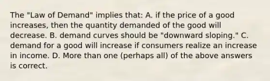 The "Law of Demand" implies that: A. if the price of a good increases, then the quantity demanded of the good will decrease. B. demand curves should be "downward sloping." C. demand for a good will increase if consumers realize an increase in income. D. More than one (perhaps all) of the above answers is correct.