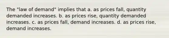 The "law of demand" implies that a. as prices fall, quantity demanded increases. b. as prices rise, quantity demanded increases. c. as prices fall, demand increases. d. as prices rise, demand increases.