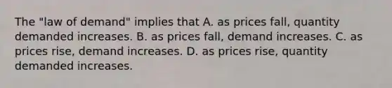 The "law of demand" implies that A. as prices fall, quantity demanded increases. B. as prices fall, demand increases. C. as prices rise, demand increases. D. as prices rise, quantity demanded increases.