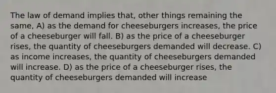 The law of demand implies that, other things remaining the same, A) as the demand for cheeseburgers increases, the price of a cheeseburger will fall. B) as the price of a cheeseburger rises, the quantity of cheeseburgers demanded will decrease. C) as income increases, the quantity of cheeseburgers demanded will increase. D) as the price of a cheeseburger rises, the quantity of cheeseburgers demanded will increase