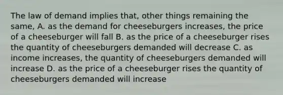 The law of demand implies that, other things remaining the same, A. as the demand for cheeseburgers increases, the price of a cheeseburger will fall B. as the price of a cheeseburger rises the quantity of cheeseburgers demanded will decrease C. as income increases, the quantity of cheeseburgers demanded will increase D. as the price of a cheeseburger rises the quantity of cheeseburgers demanded will increase