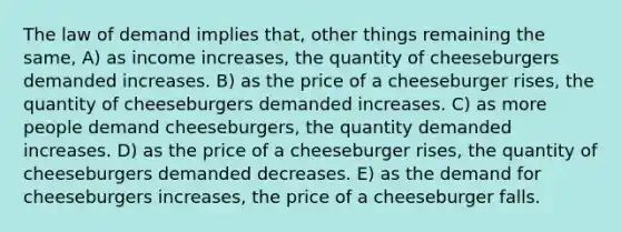 The law of demand implies that, other things remaining the same, A) as income increases, the quantity of cheeseburgers demanded increases. B) as the price of a cheeseburger rises, the quantity of cheeseburgers demanded increases. C) as more people demand cheeseburgers, the quantity demanded increases. D) as the price of a cheeseburger rises, the quantity of cheeseburgers demanded decreases. E) as the demand for cheeseburgers increases, the price of a cheeseburger falls.