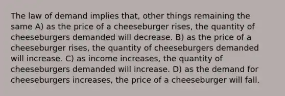 The law of demand implies that, other things remaining the same A) as the price of a cheeseburger rises, the quantity of cheeseburgers demanded will decrease. B) as the price of a cheeseburger rises, the quantity of cheeseburgers demanded will increase. C) as income increases, the quantity of cheeseburgers demanded will increase. D) as the demand for cheeseburgers increases, the price of a cheeseburger will fall.