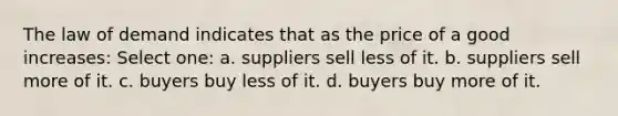 The law of demand indicates that as the price of a good increases: Select one: a. suppliers sell less of it. b. suppliers sell more of it. c. buyers buy less of it. d. buyers buy more of it.