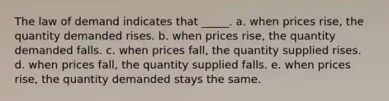 The law of demand indicates that _____. a. when prices rise, the quantity demanded rises. b. when prices rise, the quantity demanded falls. c. when prices fall, the quantity supplied rises. d. when prices fall, the quantity supplied falls. e. when prices rise, the quantity demanded stays the same.