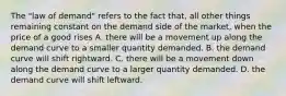 The "law of demand" refers to the fact that, all other things remaining constant on the demand side of the market, when the price of a good rises A. there will be a movement up along the demand curve to a smaller quantity demanded. B. the demand curve will shift rightward. C. there will be a movement down along the demand curve to a larger quantity demanded. D. the demand curve will shift leftward.