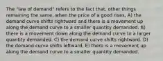 The "law of demand" refers to the fact that, other things remaining the same, when the price of a good rises, A) the demand curve shifts rightward and there is a movement up along the demand curve to a smaller quantity demanded. B) there is a movement down along the demand curve to a larger quantity demanded. C) the demand curve shifts rightward. D) the demand curve shifts leftward. E) there is a movement up along the demand curve to a smaller quantity demanded.