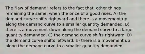 The "law of demand" refers to the fact that, other things remaining the same, when the price of a good rises, A) the demand curve shifts rightward and there is a movement up along the demand curve to a smaller quantity demanded. B) there is a movement down along the demand curve to a larger quantity demanded. C) the demand curve shifts rightward. D) the demand curve shifts leftward. E) there is a movement up along the demand curve to a smaller quantity demanded.