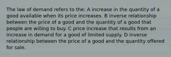 The law of demand refers to the: A increase in the quantity of a good available when its price increases. B inverse relationship between the price of a good and the quantity of a good that people are willing to buy. C price increase that results from an increase in demand for a good of limited supply. D inverse relationship between the price of a good and the quantity offered for sale.