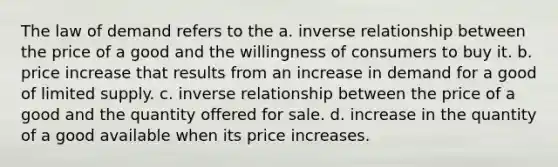 The law of demand refers to the a. inverse relationship between the price of a good and the willingness of consumers to buy it. b. price increase that results from an increase in demand for a good of limited supply. c. inverse relationship between the price of a good and the quantity offered for sale. d. increase in the quantity of a good available when its price increases.