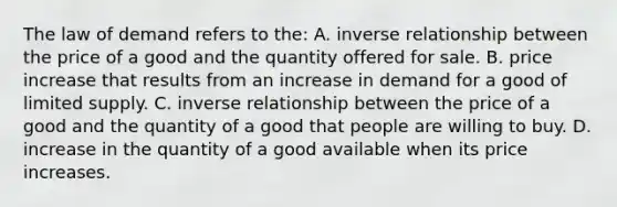 The law of demand refers to the: A. inverse relationship between the price of a good and the quantity offered for sale. B. price increase that results from an increase in demand for a good of limited supply. C. inverse relationship between the price of a good and the quantity of a good that people are willing to buy. D. increase in the quantity of a good available when its price increases.