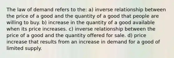 The law of demand refers to the: a) inverse relationship between the price of a good and the quantity of a good that people are willing to buy. b) increase in the quantity of a good available when its price increases. c) inverse relationship between the price of a good and the quantity offered for sale. d) price increase that results from an increase in demand for a good of limited supply.