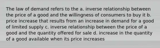 The law of demand refers to the a. inverse relationship between the price of a good and the willingness of consumers to buy it b. price increase that results from an increase in demand for a good of limited supply c. inverse relationship between the price of a good and the quantity offered for sale d. increase in the quantity of a good available when its price increases